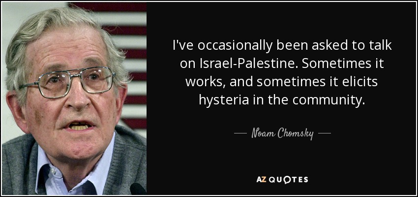 I've occasionally been asked to talk on Israel-Palestine. Sometimes it works, and sometimes it elicits hysteria in the community. - Noam Chomsky