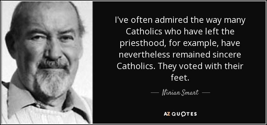 I've often admired the way many Catholics who have left the priesthood, for example, have nevertheless remained sincere Catholics. They voted with their feet. - Ninian Smart
