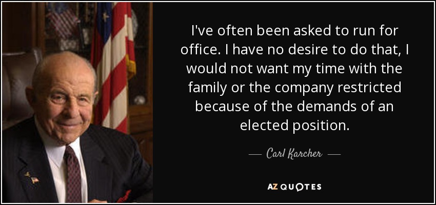 I've often been asked to run for office. I have no desire to do that, I would not want my time with the family or the company restricted because of the demands of an elected position. - Carl Karcher