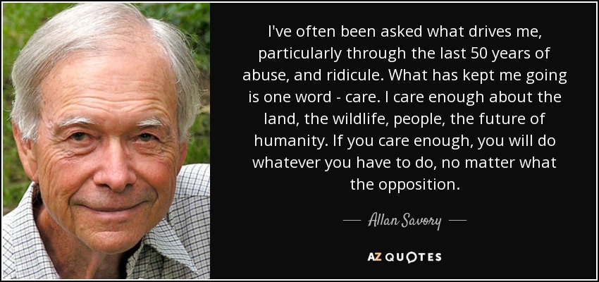 I've often been asked what drives me, particularly through the last 50 years of abuse, and ridicule. What has kept me going is one word - care. I care enough about the land, the wildlife, people, the future of humanity. If you care enough, you will do whatever you have to do, no matter what the opposition. - Allan Savory