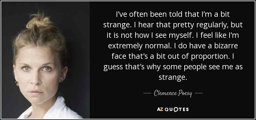 I’ve often been told that I’m a bit strange. I hear that pretty regularly, but it is not how I see myself. I feel like I’m extremely normal. I do have a bizarre face that’s a bit out of proportion. I guess that’s why some people see me as strange. - Clemence Poesy