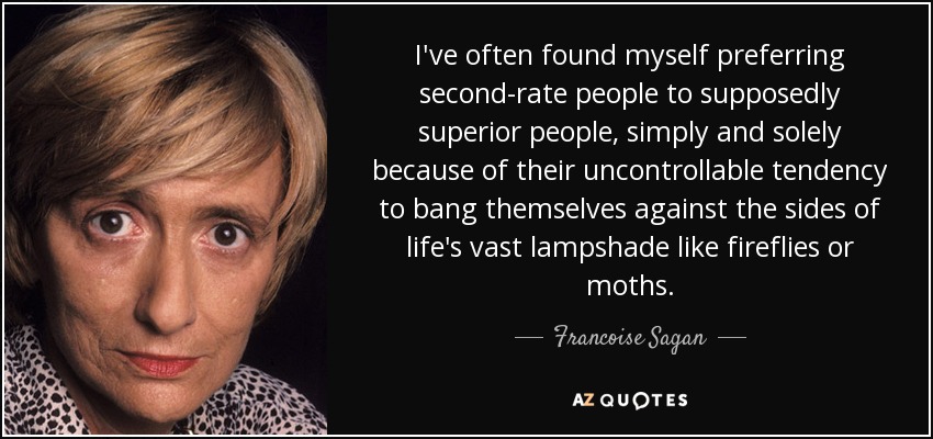 I've often found myself preferring second-rate people to supposedly superior people, simply and solely because of their uncontrollable tendency to bang themselves against the sides of life's vast lampshade like fireflies or moths. - Francoise Sagan