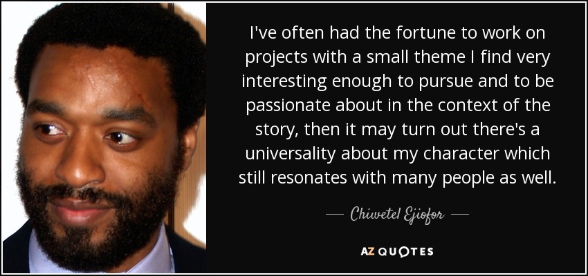 I've often had the fortune to work on projects with a small theme I find very interesting enough to pursue and to be passionate about in the context of the story, then it may turn out there's a universality about my character which still resonates with many people as well. - Chiwetel Ejiofor