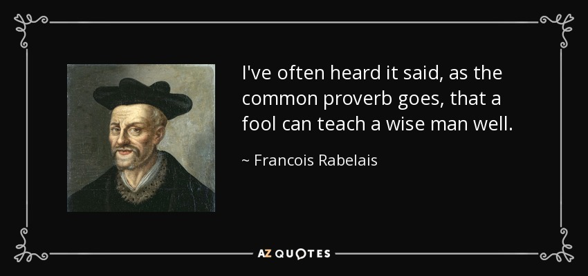 I've often heard it said, as the common proverb goes, that a fool can teach a wise man well. - Francois Rabelais