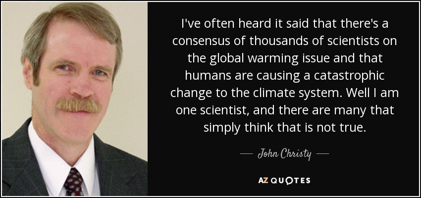 I've often heard it said that there's a consensus of thousands of scientists on the global warming issue and that humans are causing a catastrophic change to the climate system. Well I am one scientist, and there are many that simply think that is not true. - John Christy