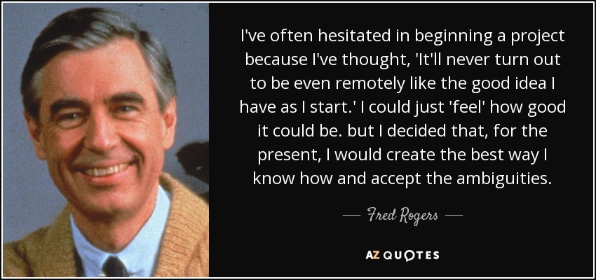 I've often hesitated in beginning a project because I've thought, 'It'll never turn out to be even remotely like the good idea I have as I start.' I could just 'feel' how good it could be. but I decided that, for the present, I would create the best way I know how and accept the ambiguities. - Fred Rogers
