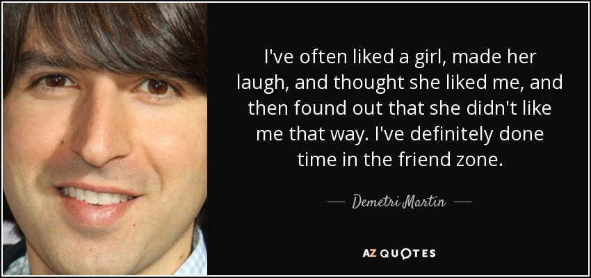 I've often liked a girl, made her laugh, and thought she liked me, and then found out that she didn't like me that way. I've definitely done time in the friend zone. - Demetri Martin