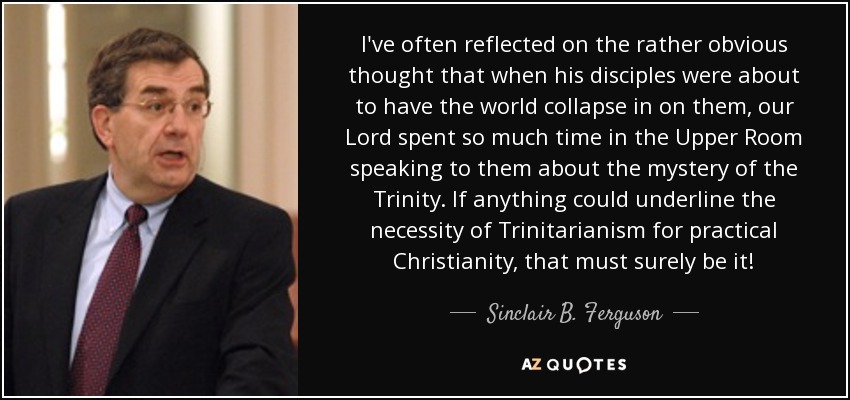 I've often reflected on the rather obvious thought that when his disciples were about to have the world collapse in on them, our Lord spent so much time in the Upper Room speaking to them about the mystery of the Trinity. If anything could underline the necessity of Trinitarianism for practical Christianity, that must surely be it! - Sinclair B. Ferguson