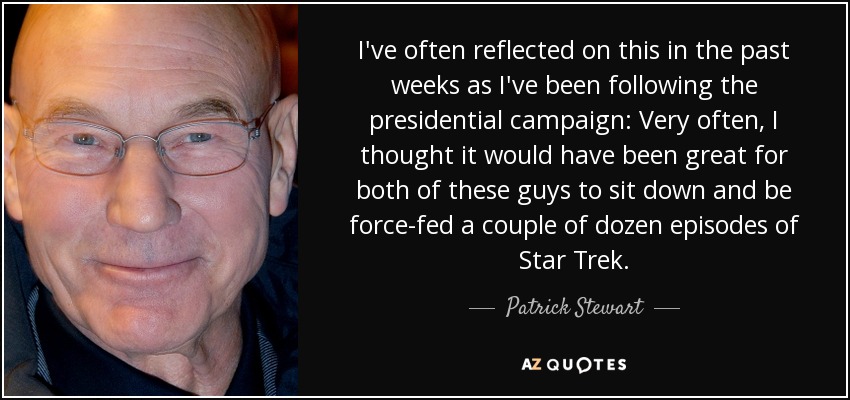 I've often reflected on this in the past weeks as I've been following the presidential campaign: Very often, I thought it would have been great for both of these guys to sit down and be force-fed a couple of dozen episodes of Star Trek. - Patrick Stewart