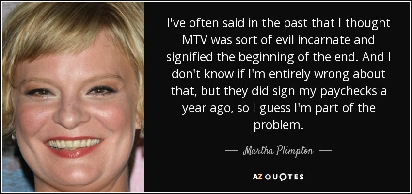 I've often said in the past that I thought MTV was sort of evil incarnate and signified the beginning of the end. And I don't know if I'm entirely wrong about that, but they did sign my paychecks a year ago, so I guess I'm part of the problem. - Martha Plimpton