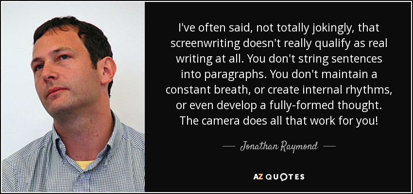 I've often said, not totally jokingly, that screenwriting doesn't really qualify as real writing at all. You don't string sentences into paragraphs. You don't maintain a constant breath, or create internal rhythms, or even develop a fully-formed thought. The camera does all that work for you! - Jonathan Raymond