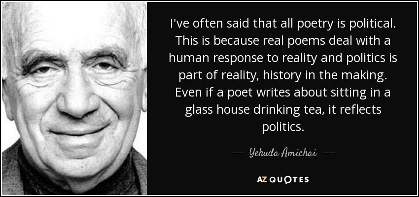 I've often said that all poetry is political. This is because real poems deal with a human response to reality and politics is part of reality, history in the making. Even if a poet writes about sitting in a glass house drinking tea, it reflects politics. - Yehuda Amichai