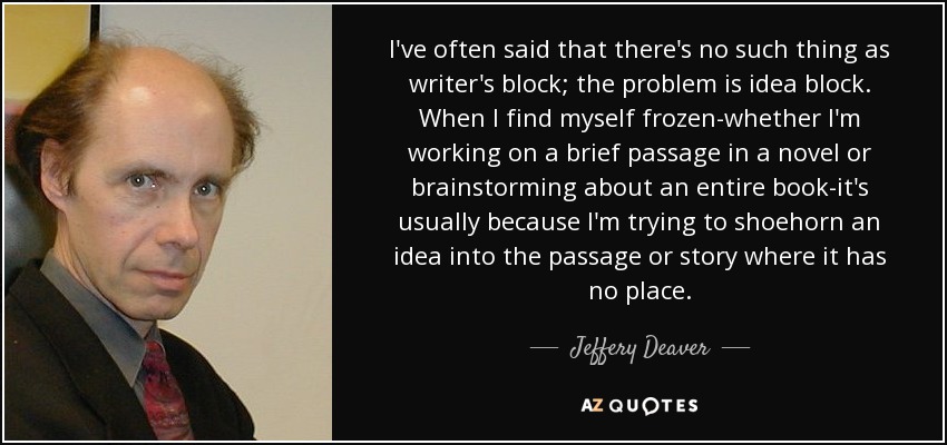 I've often said that there's no such thing as writer's block; the problem is idea block. When I find myself frozen-whether I'm working on a brief passage in a novel or brainstorming about an entire book-it's usually because I'm trying to shoehorn an idea into the passage or story where it has no place. - Jeffery Deaver