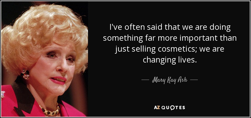 I've often said that we are doing something far more important than just selling cosmetics; we are changing lives. - Mary Kay Ash