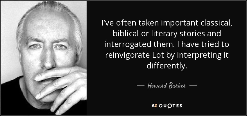 I’ve often taken important classical, biblical or literary stories and interrogated them. I have tried to reinvigorate Lot by interpreting it differently. - Howard Barker