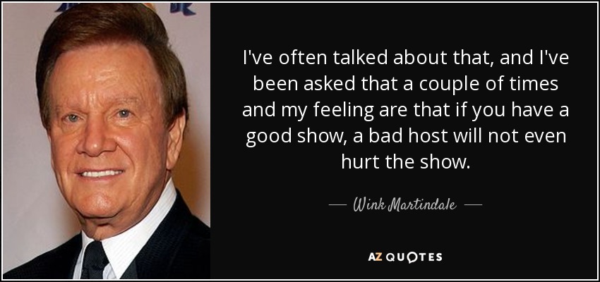 I've often talked about that, and I've been asked that a couple of times and my feeling are that if you have a good show, a bad host will not even hurt the show. - Wink Martindale