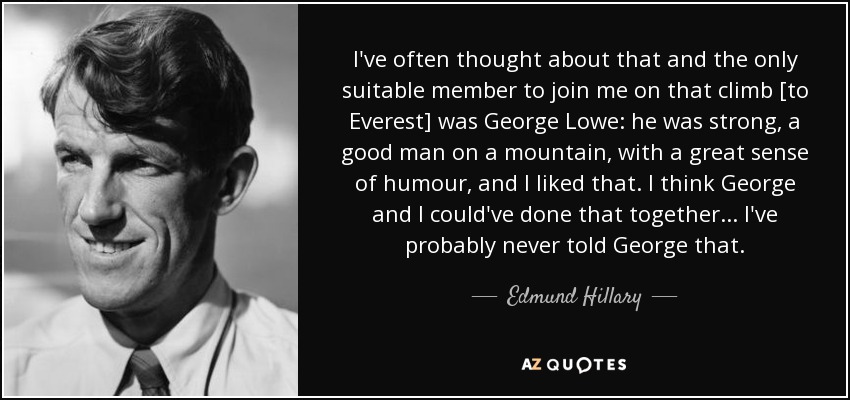 I've often thought about that and the only suitable member to join me on that climb [to Everest] was George Lowe: he was strong, a good man on a mountain, with a great sense of humour, and I liked that. I think George and I could've done that together ... I've probably never told George that. - Edmund Hillary