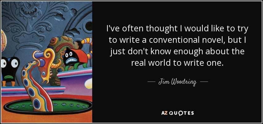 I've often thought I would like to try to write a conventional novel, but I just don't know enough about the real world to write one. - Jim Woodring