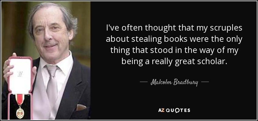 I've often thought that my scruples about stealing books were the only thing that stood in the way of my being a really great scholar. - Malcolm Bradbury