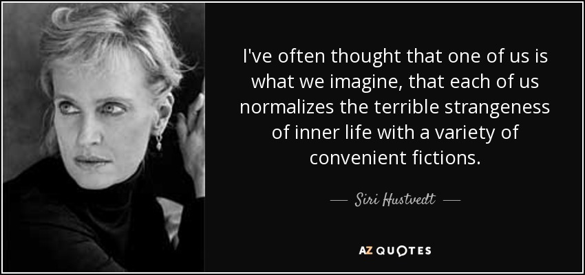 I've often thought that one of us is what we imagine, that each of us normalizes the terrible strangeness of inner life with a variety of convenient fictions. - Siri Hustvedt