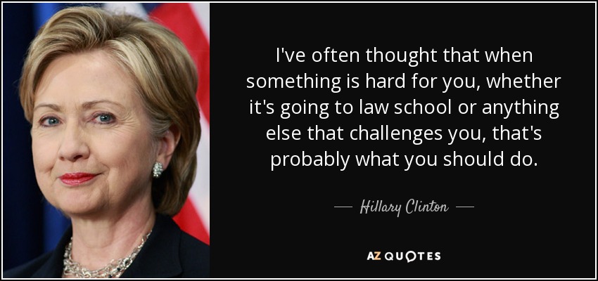 I've often thought that when something is hard for you, whether it's going to law school or anything else that challenges you, that's probably what you should do. - Hillary Clinton