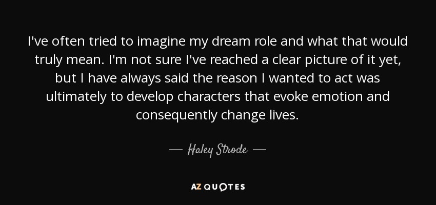 I've often tried to imagine my dream role and what that would truly mean. I'm not sure I've reached a clear picture of it yet, but I have always said the reason I wanted to act was ultimately to develop characters that evoke emotion and consequently change lives. - Haley Strode