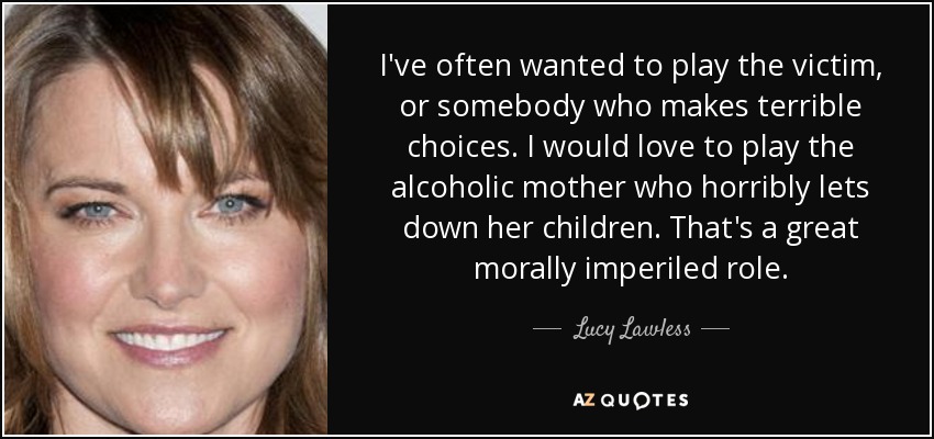 I've often wanted to play the victim, or somebody who makes terrible choices. I would love to play the alcoholic mother who horribly lets down her children. That's a great morally imperiled role. - Lucy Lawless