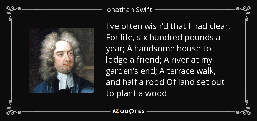 I've often wish'd that I had clear, For life, six hundred pounds a year; A handsome house to lodge a friend; A river at my garden's end; A terrace walk, and half a rood Of land set out to plant a wood. - Jonathan Swift