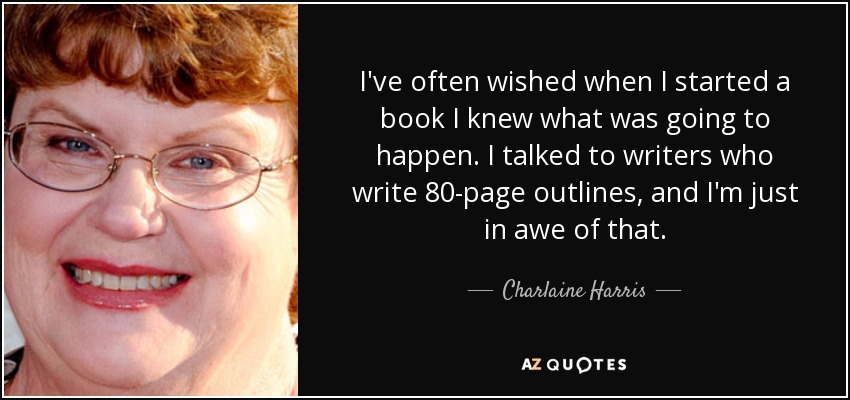 I've often wished when I started a book I knew what was going to happen. I talked to writers who write 80-page outlines, and I'm just in awe of that. - Charlaine Harris
