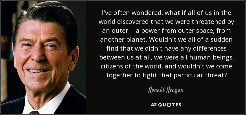 I've often wondered, what if all of us in the world discovered that we were threatened by an outer -- a power from outer space, from another planet. Wouldn't we all of a sudden find that we didn't have any differences between us at all, we were all human beings, citizens of the world, and wouldn't we come together to fight that particular threat? - Ronald Reagan