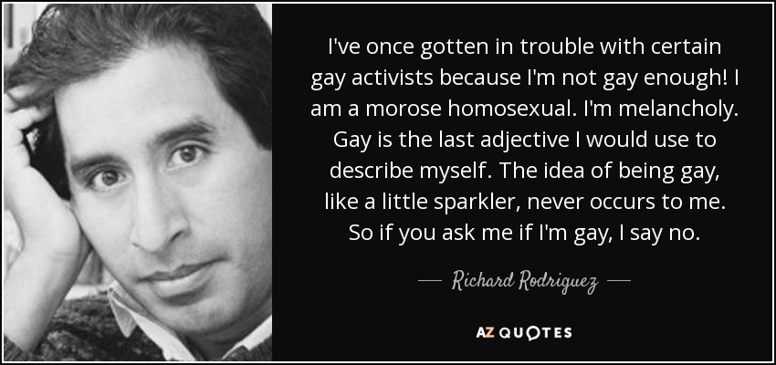 I've once gotten in trouble with certain gay activists because I'm not gay enough! I am a morose homosexual. I'm melancholy. Gay is the last adjective I would use to describe myself. The idea of being gay, like a little sparkler, never occurs to me. So if you ask me if I'm gay, I say no. - Richard Rodriguez