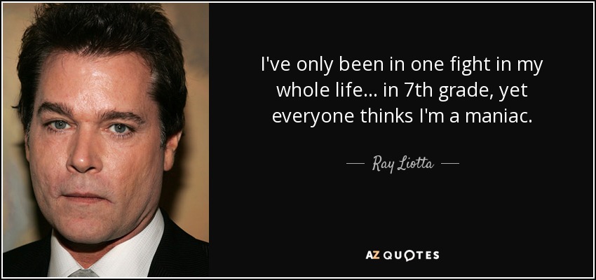 I've only been in one fight in my whole life... in 7th grade, yet everyone thinks I'm a maniac. - Ray Liotta
