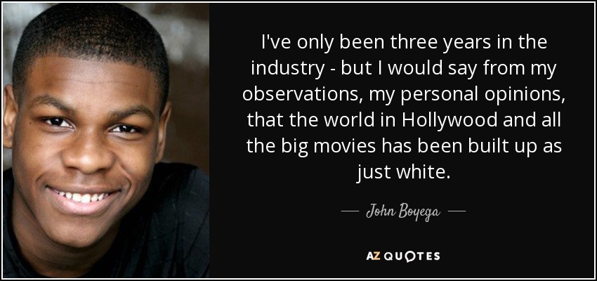 I've only been three years in the industry - but I would say from my observations, my personal opinions, that the world in Hollywood and all the big movies has been built up as just white. - John Boyega