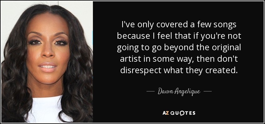 I've only covered a few songs because I feel that if you're not going to go beyond the original artist in some way, then don't disrespect what they created. - Dawn Angelique