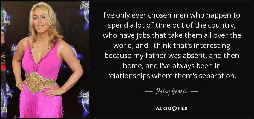 I've only ever chosen men who happen to spend a lot of time out of the country, who have jobs that take them all over the world, and I think that's interesting because my father was absent, and then home, and I've always been in relationships where there's separation. - Patsy Kensit