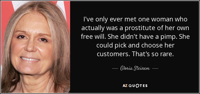 I've only ever met one woman who actually was a prostitute of her own free will. She didn't have a pimp. She could pick and choose her customers. That's so rare. - Gloria Steinem