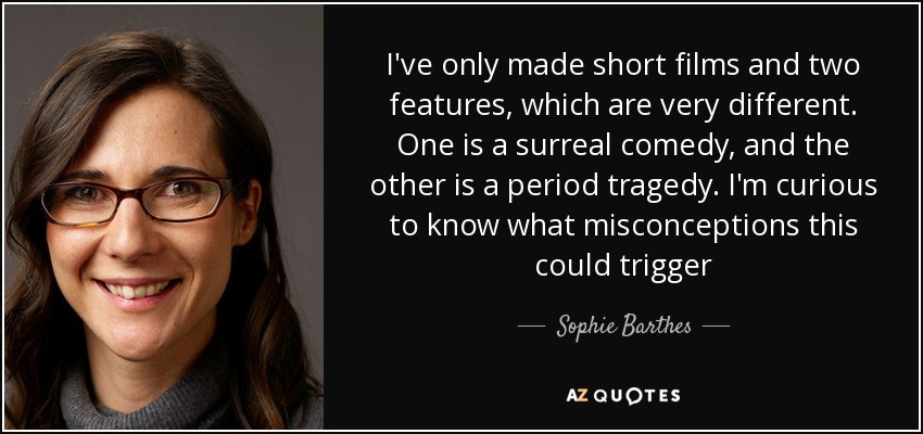 I've only made short films and two features, which are very different. One is a surreal comedy, and the other is a period tragedy. I'm curious to know what misconceptions this could trigger - Sophie Barthes