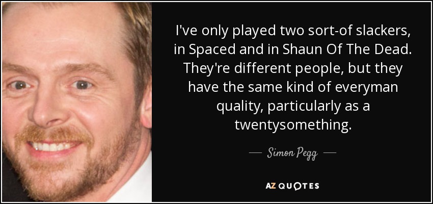 I've only played two sort-of slackers, in Spaced and in Shaun Of The Dead. They're different people, but they have the same kind of everyman quality, particularly as a twentysomething. - Simon Pegg
