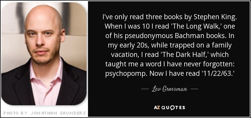 I've only read three books by Stephen King. When I was 10 I read 'The Long Walk,' one of his pseudonymous Bachman books. In my early 20s, while trapped on a family vacation, I read 'The Dark Half,' which taught me a word I have never forgotten: psychopomp. Now I have read '11/22/63.' - Lev Grossman