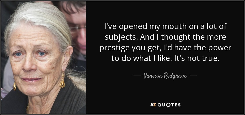 I've opened my mouth on a lot of subjects. And I thought the more prestige you get, I'd have the power to do what I like. It's not true. - Vanessa Redgrave