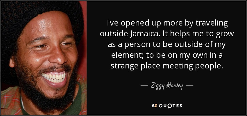 I've opened up more by traveling outside Jamaica. It helps me to grow as a person to be outside of my element; to be on my own in a strange place meeting people. - Ziggy Marley