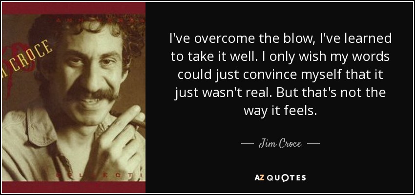 I've overcome the blow, I've learned to take it well. I only wish my words could just convince myself that it just wasn't real. But that's not the way it feels. - Jim Croce