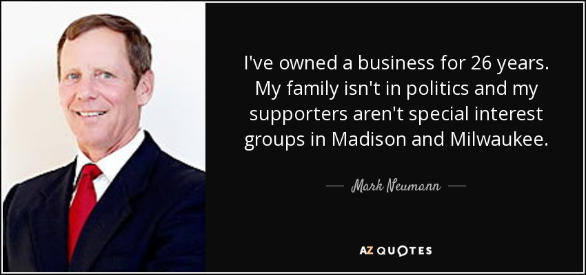 I've owned a business for 26 years. My family isn't in politics and my supporters aren't special interest groups in Madison and Milwaukee. - Mark Neumann