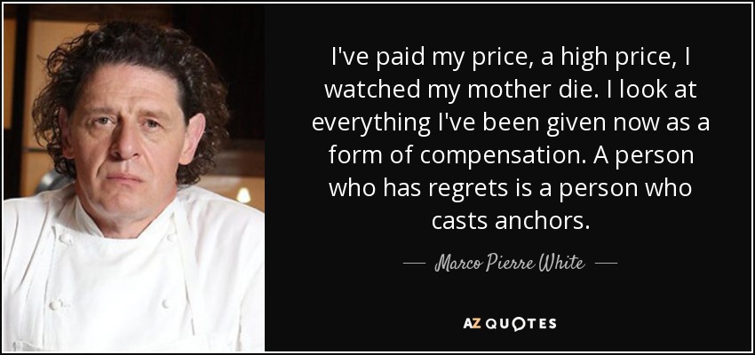 I've paid my price, a high price, I watched my mother die. I look at everything I've been given now as a form of compensation. A person who has regrets is a person who casts anchors. - Marco Pierre White