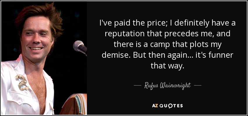 I've paid the price; I definitely have a reputation that precedes me, and there is a camp that plots my demise. But then again... it's funner that way. - Rufus Wainwright