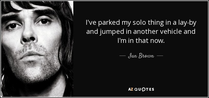 I've parked my solo thing in a lay-by and jumped in another vehicle and I'm in that now. - Ian Brown