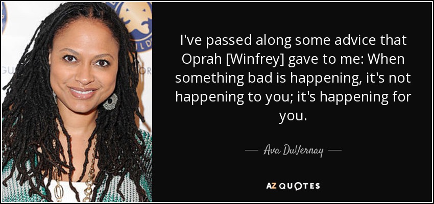 I've passed along some advice that Oprah [Winfrey] gave to me: When something bad is happening, it's not happening to you; it's happening for you. - Ava DuVernay