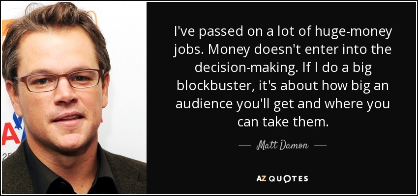 I've passed on a lot of huge-money jobs. Money doesn't enter into the decision-making. If I do a big blockbuster, it's about how big an audience you'll get and where you can take them. - Matt Damon