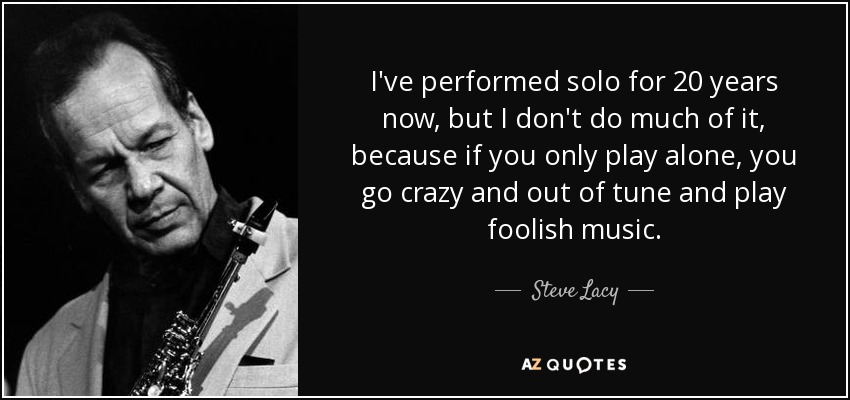 I've performed solo for 20 years now, but I don't do much of it, because if you only play alone, you go crazy and out of tune and play foolish music. - Steve Lacy