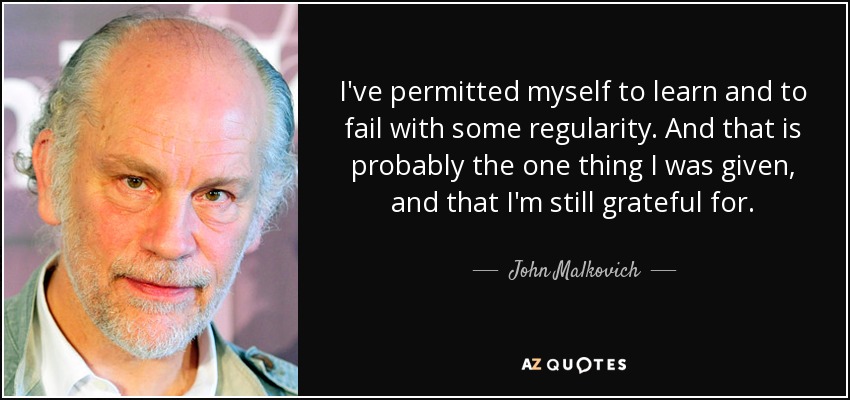 I've permitted myself to learn and to fail with some regularity. And that is probably the one thing I was given, and that I'm still grateful for. - John Malkovich